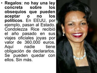 Regalos :  no hay una ley concreta sobre los obsequios que pueden aceptar o no los políticos . En EEUU, por ejemplo, pasan al Estado. Condolezza Rice recibió el año pasado en sus viajes oficiales joyas por valor de 360.000 euros. Aquí nadie tiene obligación de declararlos. Se pueden quedar con ellos. Sin más.  