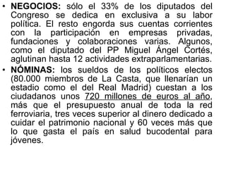 NEGOCIOS:  sólo el 33% de los diputados del Congreso se dedica en exclusiva a su labor política. El resto engorda sus cuentas corrientes con la participación en empresas privadas, fundaciones y colaboraciones varias. Algunos, como el diputado del PP Miguel Ángel Cortés, aglutinan hasta 12 actividades extraparlamentarias. NÓMINAS:  los sueldos de los políticos electos (80.000 miembros de La Casta, que llenarían un estadio como el del Real Madrid) cuestan a los ciudadanos unos  720 millones de euros al año , más que el presupuesto anual de toda la red ferroviaria, tres veces superior al dinero dedicado a cuidar el patrimonio nacional y 60 veces más que lo que gasta el país en salud bucodental para jóvenes. 