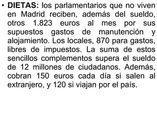 DIETAS:  los parlamentarios que no viven en Madrid reciben, además del sueldo, otros 1.823 euros al mes por sus supuestos gastos de manutención y alojamiento. Los locales, 870 para gastos, libres de impuestos. La suma de estos sencillos complementos supera el sueldo de 12 millones de ciudadanos. Además, cobran 150 euros cada día si salen al extranjero, y 120 si viajan por el país.  