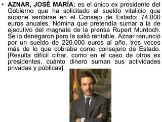 AZNAR, JOSÉ MARÍA:  es el único ex presidente del Gobierno que ha solicitado el sueldo vitalicio que supone sentarse en el Consejo de Estado: 74.000 euros anuales. Nómina que pretendía sumar a la de ejecutivo del magnate de la prensa Rupert Murdoch. Se lo denegaron pero le salió rentable. Aznar renunció por un sueldo de 220.000 euros al año, tres veces más de lo que cobraba como consejero de Estado. [Resulta difícil cifrar, como en el caso de otros ex presidentes, cuánto dinero suman sus actividades privadas y públicas].  