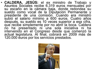 CALDERA, JESÚS:  el ex ministro de Trabajo y Asuntos Sociales recibe 6.319 euros mensuales por su escaño en la cámara baja, donde redondea su sueldo como vocal de la Diputación Permanente y presidente de una comisión. Cuando era ministro subió el salario mínimo a 600 euros. Cuatro años después, su sueldo es 10 veces superior a esa cifra, que recibe simplemente por no abrir la boca. Caldera no ha presentado ni una sola iniciativa ni ha intervenido en el Congreso desde que comenzó la actual legislatura. Al final, cobrará en 2009 más de 120.000 euros por los servicios prestados.  