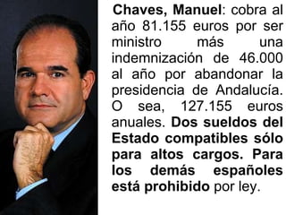 Chaves, Manuel : cobra al año 81.155 euros por ser ministro más una indemnización de 46.000 al año por abandonar la presidencia de Andalucía. O sea, 127.155 euros anuales.  Dos sueldos del Estado compatibles sólo para altos cargos. Para los demás españoles está prohibido  por ley.  