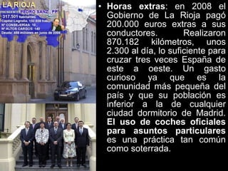 Horas extras : en 2008 el Gobierno de La Rioja pagó 200.000 euros extras a sus conductores. Realizaron 870.182 kilómetros, unos 2.300 al día, lo suficiente para cruzar tres veces España de este a oeste. Un gasto curioso ya que es la comunidad más pequeña del país y que su población es inferior a la de cualquier ciudad dormitorio de Madrid.  El uso de coches oficiales para asuntos particulares  es una práctica tan común como soterrada.   