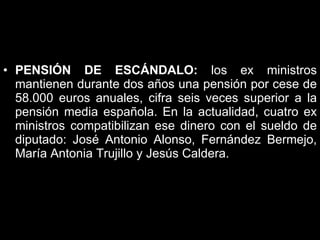 PENSIÓN DE ESCÁNDALO:  los ex ministros mantienen durante dos años una pensión por cese de 58.000 euros anuales, cifra seis veces superior a la pensión media española. En la actualidad, cuatro ex ministros compatibilizan ese dinero con el sueldo de diputado: José Antonio Alonso, Fernández Bermejo, María Antonia Trujillo y Jesús Caldera.  