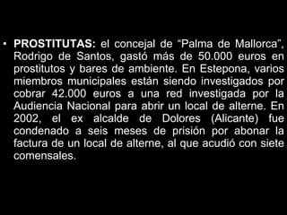 PROSTITUTAS:  el concejal de “Palma de Mallorca”, Rodrigo de Santos, gastó más de 50.000 euros en prostitutos y bares de ambiente. En Estepona, varios miembros municipales están siendo investigados por cobrar 42.000 euros a una red investigada por la Audiencia Nacional para abrir un local de alterne. En 2002, el ex alcalde de Dolores (Alicante) fue condenado a seis meses de prisión por abonar la factura de un local de alterne, al que acudió con siete comensales.  