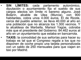 SIN LÍMITES:  cada parlamento autonómico, diputación o ayuntamiento fija el sueldo de sus cargos electos sin límite ni baremo alguno. José Bolarín, alcalde de Ulea (Murcia), con 900 habitantes, cobra unos 4.000 euros. El de Ricote, cerca del pueblo anterior, se lleva 40.000 al año en una población que no alcanza los 1.300 vecinos. Y la alcaldesa de Marbella, Marisol Yagüe, cobraba más que el presidente del Gobierno: 84.462 euros al año en un ayuntamiento que estaba en bancarrota. TAXIS:  la comodidad de sus señorías para hacer su trabajo es tal que el Congreso regala a los que no disponen de coche propio una tarjeta personalizada con un saldo de 250 mensuales para que viajen en taxi por Madrid. 