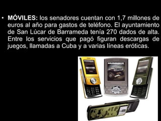 MÓVILES:  los senadores cuentan con 1,7 millones de euros al año para gastos de teléfono. El ayuntamiento de San Lúcar de Barrameda tenía 270 dados de alta. Entre los servicios que pagó figuran descargas de juegos, llamadas a Cuba y a varias líneas eróticas.  