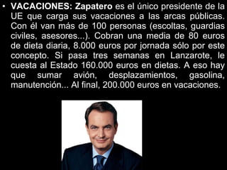 VACACIONES:   Zapatero  es el único presidente de la UE que carga sus vacaciones a las arcas públicas. Con él van más de 100 personas (escoltas, guardias civiles, asesores...). Cobran una media de 80 euros de dieta diaria, 8.000 euros por jornada sólo por este concepto. Si pasa tres semanas en Lanzarote, le cuesta al Estado 160.000 euros en dietas. A eso hay que sumar avión, desplazamientos, gasolina, manutención... Al final, 200.000 euros en vacaciones. 