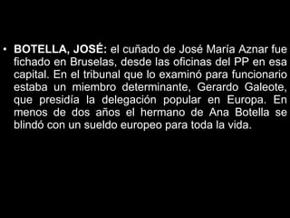 BOTELLA, JOSÉ:  el cuñado de José María Aznar fue fichado en Bruselas, desde las oficinas del PP en esa capital. En el tribunal que lo examinó para funcionario estaba un miembro determinante, Gerardo Galeote, que presidía la delegación popular en Europa. En menos de dos años el hermano de Ana Botella se blindó con un sueldo europeo para toda la vida.  