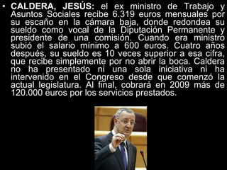 CALDERA, JESÚS:  el ex ministro de Trabajo y Asuntos Sociales recibe 6.319 euros mensuales por su escaño en la cámara baja, donde redondea su sueldo como vocal de la Diputación Permanente y presidente de una comisión. Cuando era ministro subió el salario mínimo a 600 euros. Cuatro años después, su sueldo es 10 veces superior a esa cifra, que recibe simplemente por no abrir la boca. Caldera no ha presentado ni una sola iniciativa ni ha intervenido en el Congreso desde que comenzó la actual legislatura. Al final, cobrará en 2009 más de 120.000 euros por los servicios prestados.  