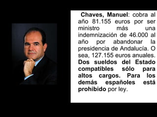 Chaves, Manuel : cobra al año 81.155 euros por ser ministro más una indemnización de 46.000 al año por abandonar la presidencia de Andalucía. O sea, 127.155 euros anuales.  Dos sueldos del Estado compatibles sólo para altos cargos. Para los demás españoles está prohibido  por ley.  