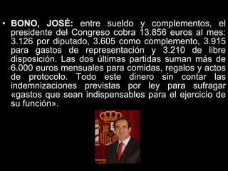 BONO, JOSÉ:  entre sueldo y complementos, el presidente del Congreso cobra 13.856 euros al mes: 3.126 por diputado, 3.605 como complemento, 3.915 para gastos de representación y 3.210 de libre disposición. Las dos últimas partidas suman más de 6.000 euros mensuales para comidas, regalos y actos de protocolo. Todo este dinero sin contar las indemnizaciones previstas por ley para sufragar «gastos que sean indispensables para el ejercicio de su función».  