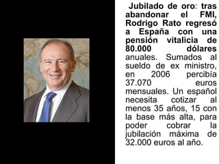 Jubilado de oro :  tras abandonar el FMI, Rodrigo Rato regresó a España con una pensión vitalicia de 80.000 dólares  anuales. Sumados al sueldo de ex ministro, en 2006 percibía 37.070 euros mensuales. Un español necesita cotizar al menos 35 años, 15 con la base más alta, para poder cobrar la jubilación máxima de 32.000 euros al año.  