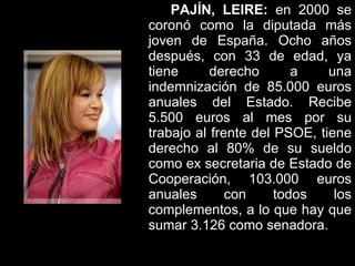 PAJÍN, LEIRE:  en 2000 se coronó como la diputada más joven de España. Ocho años después, con 33 de edad, ya tiene derecho a una indemnización de 85.000 euros anuales del Estado. Recibe 5.500 euros al mes por su trabajo al frente del PSOE, tiene derecho al 80% de su sueldo como ex secretaria de Estado de Cooperación, 103.000 euros anuales con todos los complementos, a lo que hay que sumar 3.126 como senadora.   