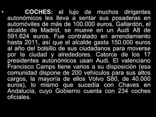 COCHES:  el lujo de muchos dirigentes autonómicos les lleva a sentar sus posaderas en automóviles de más de 100.000 euros. Gallardón, el alcalde de Madrid, se mueve en un Audi A8 de 591.624 euros. Fue contratado en arrendamiento hasta 2011, así que el alcalde gasta 150.000 euros al año del bolsillo de sus ciudadanos para moverse por la ciudad y alrededores. Catorce de los 17 presidentes autonómicos usan Audi. El valenciano Francisco Camps tiene varios a su disposición (esa comunidad dispone de 200 vehículos para sus altos cargos, la mayoría de ellos Volvo S80, de 40.000 euros), lo mismo que sucedía con Chaves en Andalucía, cuyo Gobierno cuenta con 234 coches oficiales.  