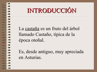 La castaña es un fruto del árbol
llamado Castaño, típica de la
época otoñal.
Es, desde antiguo, muy apreciada
en Asturias.
INTRODUCCIÓNINTRODUCCIÓN
 
