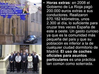 Horas extras : en 2008 el Gobierno de La Rioja pagó 200.000 euros extras a sus conductores. Realizaron 870.182 kilómetros, unos 2.300 al día, lo suficiente para cruzar tres veces España de este a oeste. Un gasto curioso ya que es la comunidad más pequeña del país y que su población es inferior a la de cualquier ciudad dormitorio de Madrid.  El uso de coches oficiales para asuntos particulares  es una práctica tan común como soterrada.   