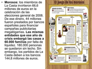 Morosos : los miembros de La Casta invirtieron 66,6 millones de euros en la celebración de las elecciones general de 2008. De ese dinero, 44 millones fueron prestados por bancos españoles para financiar campañas publicitarias megalógamas.  Las mismas entidades que ese año de crisis embargó las casas a 60.000 familias  por falta de liquidez. 180.000 personas se quedaron sin techo. Sin embargo, los partidos de La Casta deben a los bancos 144,8 millones de euros.  