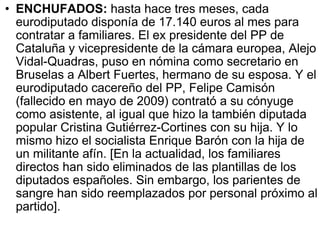 ENCHUFADOS:  hasta hace tres meses, cada eurodiputado disponía de 17.140 euros al mes para contratar a familiares. El ex presidente del PP de Cataluña y vicepresidente de la cámara europea, Alejo Vidal-Quadras, puso en nómina como secretario en Bruselas a Albert Fuertes, hermano de su esposa. Y el eurodiputado cacereño del PP, Felipe Camisón (fallecido en mayo de 2009) contrató a su cónyuge como asistente, al igual que hizo la también diputada popular Cristina Gutiérrez-Cortines con su hija. Y lo mismo hizo el socialista Enrique Barón con la hija de un militante afín. [En la actualidad, los familiares directos han sido eliminados de las plantillas de los diputados españoles. Sin embargo, los parientes de sangre han sido reemplazados por personal próximo al partido].  