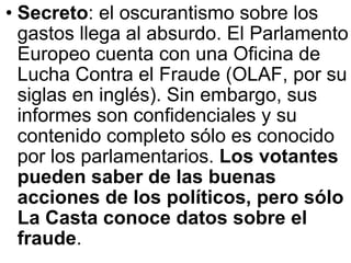 Secreto : el oscurantismo sobre los gastos llega al absurdo. El Parlamento Europeo cuenta con una Oficina de Lucha Contra el Fraude (OLAF, por su siglas en inglés). Sin embargo, sus informes son confidenciales y su contenido completo sólo es conocido por los parlamentarios.  Los votantes pueden saber de las buenas acciones de los políticos, pero sólo La Casta conoce datos sobre el fraude .   