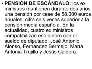 PENSIÓN DE ESCÁNDALO:  los ex ministros mantienen durante dos años una pensión por cese de 58.000 euros anuales, cifra seis veces superior a la pensión media española. En la actualidad, cuatro ex ministros compatibilizan ese dinero con el sueldo de diputado: José Antonio Alonso, Fernández Bermejo, María Antonia Trujillo y Jesús Caldera.  