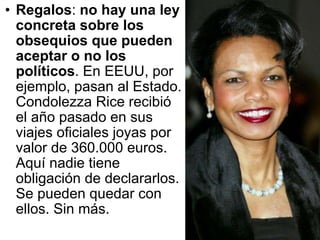 Regalos :  no hay una ley concreta sobre los obsequios que pueden aceptar o no los políticos . En EEUU, por ejemplo, pasan al Estado. Condolezza Rice recibió el año pasado en sus viajes oficiales joyas por valor de 360.000 euros. Aquí nadie tiene obligación de declararlos. Se pueden quedar con ellos. Sin más.  
