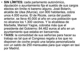 SIN LÍMITES:  cada parlamento autonómico, diputación o ayuntamiento fija el sueldo de sus cargos electos sin límite ni baremo alguno. José Bolarín, alcalde de Ulea (Murcia), con 900 habitantes, cobra unos 4.000 euros. El de Ricote, cerca del pueblo anterior, se lleva 40.000 al año en una población que no alcanza los 1.300 vecinos. Y la alcaldesa de Marbella, Marisol Yagüe, cobraba más que el presidente del Gobierno: 84.462 euros al año en un ayuntamiento que estaba en bancarrota. TAXIS:  la comodidad de sus señorías para hacer su trabajo es tal que el Congreso regala a los que no disponen de coche propio una tarjeta personalizada con un saldo de 250 mensuales para que viajen en taxi por Madrid. 