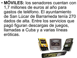 MÓVILES:  los senadores cuentan con 1,7 millones de euros al año para gastos de teléfono. El ayuntamiento de San Lúcar de Barrameda tenía 270 dados de alta. Entre los servicios que pagó figuran descargas de juegos, llamadas a Cuba y a varias líneas eróticas.  