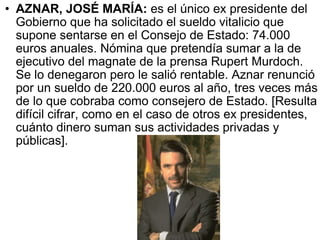 AZNAR, JOSÉ MARÍA:  es el único ex presidente del Gobierno que ha solicitado el sueldo vitalicio que supone sentarse en el Consejo de Estado: 74.000 euros anuales. Nómina que pretendía sumar a la de ejecutivo del magnate de la prensa Rupert Murdoch. Se lo denegaron pero le salió rentable. Aznar renunció por un sueldo de 220.000 euros al año, tres veces más de lo que cobraba como consejero de Estado. [Resulta difícil cifrar, como en el caso de otros ex presidentes, cuánto dinero suman sus actividades privadas y públicas].  
