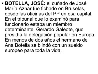 BOTELLA, JOSÉ:  el cuñado de José María Aznar fue fichado en Bruselas, desde las oficinas del PP en esa capital. En el tribunal que lo examinó para funcionario estaba un miembro determinante, Gerardo Galeote, que presidía la delegación popular en Europa. En menos de dos años el hermano de Ana Botella se blindó con un sueldo europeo para toda la vida.  
