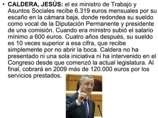 CALDERA, JESÚS:  el ex ministro de Trabajo y Asuntos Sociales recibe 6.319 euros mensuales por su escaño en la cámara baja, donde redondea su sueldo como vocal de la Diputación Permanente y presidente de una comisión. Cuando era ministro subió el salario mínimo a 600 euros. Cuatro años después, su sueldo es 10 veces superior a esa cifra, que recibe simplemente por no abrir la boca. Caldera no ha presentado ni una sola iniciativa ni ha intervenido en el Congreso desde que comenzó la actual legislatura. Al final, cobrará en 2009 más de 120.000 euros por los servicios prestados.  