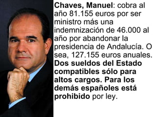 Chaves, Manuel : cobra al año 81.155 euros por ser ministro más una indemnización de 46.000 al año por abandonar la presidencia de Andalucía. O sea, 127.155 euros anuales.  Dos sueldos del Estado compatibles sólo para altos cargos. Para los demás españoles está prohibido  por ley.  