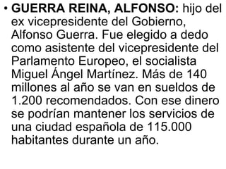 GUERRA REINA, ALFONSO:  hijo del ex vicepresidente del Gobierno, Alfonso Guerra. Fue elegido a dedo como asistente del vicepresidente del Parlamento Europeo, el socialista Miguel Ángel Martínez. Más de 140 millones al año se van en sueldos de 1.200 recomendados. Con ese dinero se podrían mantener los servicios de una ciudad española de 115.000 habitantes durante un año.  