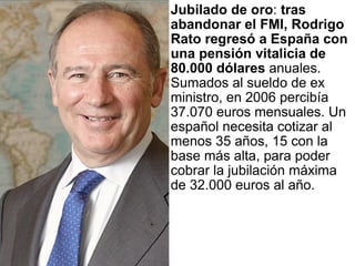 Jubilado de oro :  tras abandonar el FMI, Rodrigo Rato regresó a España con una pensión vitalicia de 80.000 dólares  anuales. Sumados al sueldo de ex ministro, en 2006 percibía 37.070 euros mensuales. Un español necesita cotizar al menos 35 años, 15 con la base más alta, para poder cobrar la jubilación máxima de 32.000 euros al año.  
