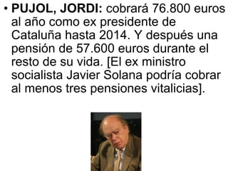 PUJOL, JORDI:  cobrará 76.800 euros al año como ex presidente de Cataluña hasta 2014. Y después una pensión de 57.600 euros durante el resto de su vida. [El ex ministro socialista Javier Solana podría cobrar al menos tres pensiones vitalicias].  