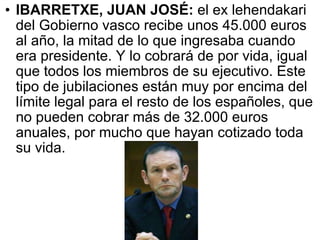 IBARRETXE, JUAN JOSÉ:  el ex lehendakari del Gobierno vasco recibe unos 45.000 euros al año, la mitad de lo que ingresaba cuando era presidente. Y lo cobrará de por vida, igual que todos los miembros de su ejecutivo. Este tipo de jubilaciones están muy por encima del límite legal para el resto de los españoles, que no pueden cobrar más de 32.000 euros anuales, por mucho que hayan cotizado toda su vida.  