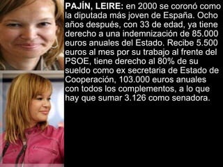 PAJÍN, LEIRE:  en 2000 se coronó como la diputada más joven de España. Ocho años después, con 33 de edad, ya tiene derecho a una indemnización de 85.000 euros anuales del Estado. Recibe 5.500 euros al mes por su trabajo al frente del PSOE, tiene derecho al 80% de su sueldo como ex secretaria de Estado de Cooperación, 103.000 euros anuales con todos los complementos, a lo que hay que sumar 3.126 como senadora.   