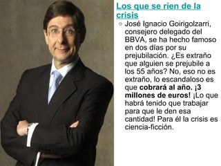 Los que se ríen de la crisis José Ignacio Goirigolzarri, consejero delegado del BBVA, se ha hecho famoso en dos días por su prejubilación. ¿Es extraño que alguien se prejubile a los 55 años? No, eso no es extraño, lo escandaloso es que  cobrará al año. ¡3 millones de euros!  ¡Lo que habrá tenido que trabajar para que le den esa cantidad! Para él la crisis es ciencia-ficción.  