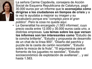 La señora Carme Capdevila, consejera de Acción Social de Esquerra Republicana de Catalunya, pagó 30.000 euros por un informe que le  aconsejaba cómo dirigirse a los ciudadanos en tiempos de crisis  y a la vez le ayudaba a mejorar su imagen y su vocabulario porque era “ complejo para el gran público ”. Pero la cosa no queda aquí. La Generalitat ha encargado ¡1.583 informes!, cuyo precio oscila entre 12.000 y 30.000 euros cada uno, a distintas empresas.  Los temas sobre los que versan los informes son tan interesantes como  “Estudio de la concha brillante”, “Estudio y propuesta de desarrollo de un chat de la línea 900”, “Diseño del parchís y puzzle de la casita de cartón recortable”, “Estudio sobre la mosca de la fruta”, “!0 argumentos para el fomento de los juguetes no sexistas”, “Estudio socioeconómico de explotación de avellanas”... y así hasta 1.583.  