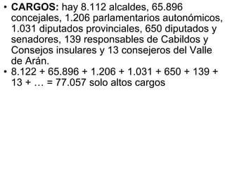 CARGOS:  hay 8.112 alcaldes, 65.896 concejales, 1.206 parlamentarios autonómicos, 1.031 diputados provinciales, 650 diputados y senadores, 139 responsables de Cabildos y Consejos insulares y 13 consejeros del Valle de Arán.  8.122 + 65.896 + 1.206 + 1.031 + 650 + 139 + 13 + … = 77.057 solo altos cargos 