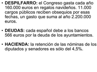 DESPILFARRO:  el Congreso gasta cada año 160.000 euros en regalos navideños. 11.000 cargos públicos reciben obsequios por esas fechas, un gasto que suma al año 2.200.000 euros.  DEUDAS:  cada español debe a los bancos 566 euros por la deuda de los ayuntamientos.  HACIENDA:  la retención de las nóminas de los diputados y senadores es sólo del 4,5%.  