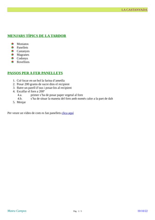LA CASTANYADA
MENJARS TÍPICS DE LA TARDOR
Moniatos
Panellets
Castanyes
Magranes
Codonys
Rovellons
PASSOS PER A FER PANELLETS
1. Col·locar en un bol la farina d’ametlla
2. Posar 200 grams de sucre dins el recipient
3. Batre un parell d’ous i posar-los al recipient
4. Escalfar el forn a 200º
4.a. primer s’ha de posar paper vegetal al forn
4.b. s’ha de situar la maneta del forn amb només calor a la part de dalt
5. Menjar
Per veure un vídeo de com es fan panellets clica aquí
Mateu Campos Pàg. 1 / 3 10/10/22
 