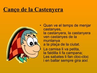 Canço de la Castenyera   Quan ve el temps de menjar castanyes, la castanyera, la castanyera ven castanyes de la muntanya a la plaça de la ciutat. La camisa li va petita, la faldilla li fa campana; Les sabates li fan cloc-cloc i en ballar sempre gira així . 
