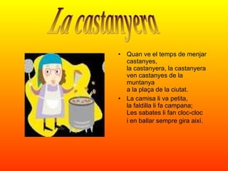 Quan ve el temps de menjar castanyes, la castanyera, la castanyera ven castanyes de la muntanya a la plaça de la ciutat. La camisa li va petita, la faldilla li fa campana; Les sabates li fan cloc-cloc i en ballar sempre gira així.   La castanyera 