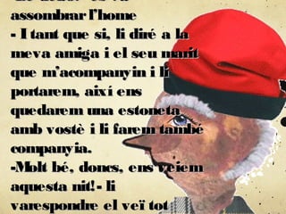 -De debó?- es va-De debó?- es va
assombrarl’homeassombrarl’home
- Itant que si, li diré a la- Itant que si, li diré a la
meva amiga i el seu maritmeva amiga i el seu marit
que m’acompanyin i lique m’acompanyin i li
portarem, així ensportarem, així ens
quedarem una estonetaquedarem una estoneta
amb vostè i li farem tambéamb vostè i li farem també
companyia.companyia.
-Molt bé, doncs, ens veiem-Molt bé, doncs, ens veiem
aquesta nit!- liaquesta nit!- li
varespondre el veï totvarespondre el veï tot
 