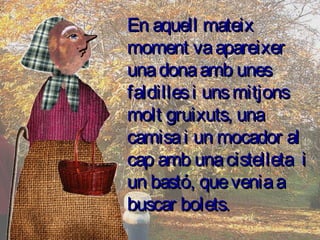 En aquell mateixEn aquell mateix
moment vaapareixermoment vaapareixer
unadonaamb unesunadonaamb unes
faldillesi unsmitjonsfaldillesi unsmitjons
molt gruixuts, unamolt gruixuts, una
camisai un mocador alcamisai un mocador al
cap amb unacistelleta icap amb unacistelleta i
un bastó, queveniaaun bastó, queveniaa
buscar bolets.buscar bolets.
 