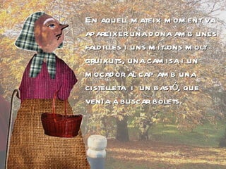 En aquell mateix moment va apareixer una dona amb unes faldilles i uns mitjons molt gruixuts, una camisa i un mocador al cap amb una cistelleta  i  un bastó, que venia a buscar bolets. 