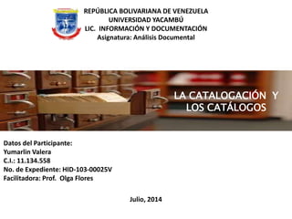Julio, 2014
REPÚBLICA BOLIVARIANA DE VENEZUELA
UNIVERSIDAD YACAMBÚ
LIC. INFORMACIÓN Y DOCUMENTACIÓN
Asignatura: Análisis Documental
Datos del Participante:
Yumarlin Valera
C.I.: 11.134.558
No. de Expediente: HID-103-00025V
Facilitadora: Prof. Olga Flores
LA CATALOGACIÓN Y
LOS CATÁLOGOS
 