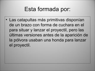 Esta formada por:
• Las catapultas más primitivas disponían
de un brazo con forma de cuchara en el
para situar y lanzar el proyectil, pero las
últimas versiones antes de la aparición de
la pólvora usaban una honda para lanzar
el proyectil.
 