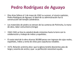 Pedro Rodríguez de Aguayo  Días Arias fallece el 1 de mayo de 1562 su sucesor, el vicario capitular, Pedro Rodríguez de Aguayo; el ideal de su administración fue la construcción del templo catedrático. Los materiales de piedra se extraen de las canteras de Pichincha, la mano de obra, labor comunitaria (minga)  1562-1565 se hizo la catedral desde cimientos hasta la torre con la colaboración y trabajo de indios y españoles. El costo total de la obra alcanzo 30.000 pesos con ingresos de cajas reales, españoles, indios y venta de sitios para sepulturas notables. 1573, Relación anónima dice: que la iglesia tendrá doscientos pies de largo y sesenta de ancho y que  su perfección necesitará ayuda. 